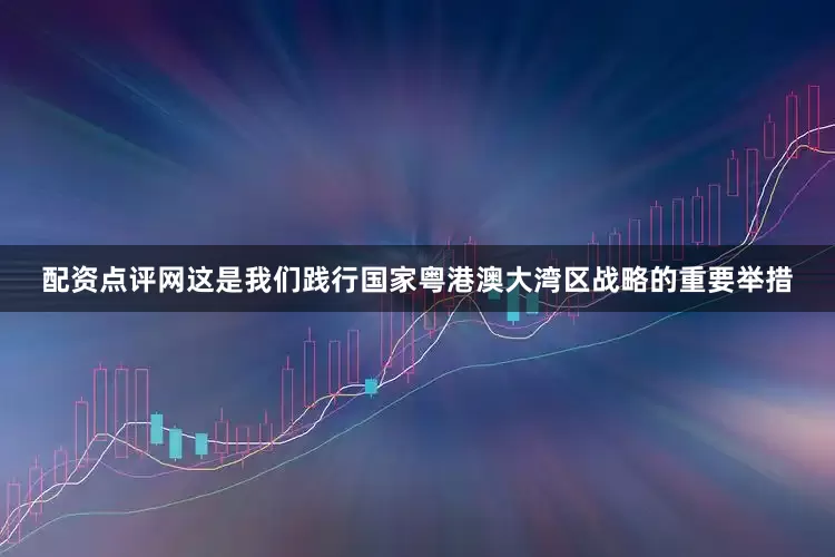 配资点评网这是我们践行国家粤港澳大湾区战略的重要举措