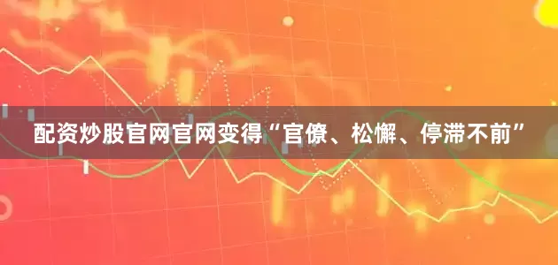 配资炒股官网官网变得“官僚、松懈、停滞不前”