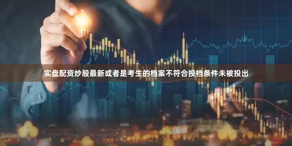 实盘配资炒股最新或者是考生的档案不符合投档条件未被投出