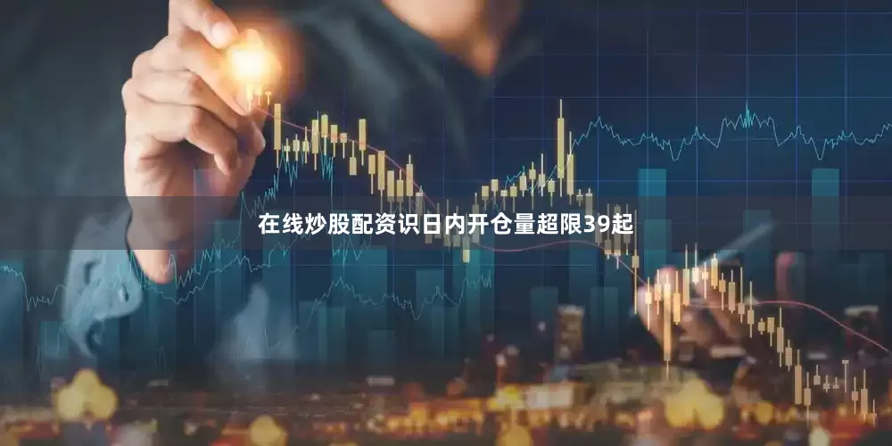 在线炒股配资识日内开仓量超限39起