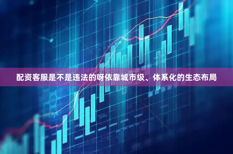 配资客服是不是违法的呀依靠城市级、体系化的生态布局