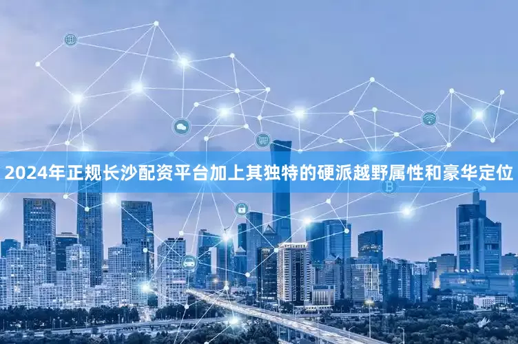 2024年正规长沙配资平台加上其独特的硬派越野属性和豪华定位