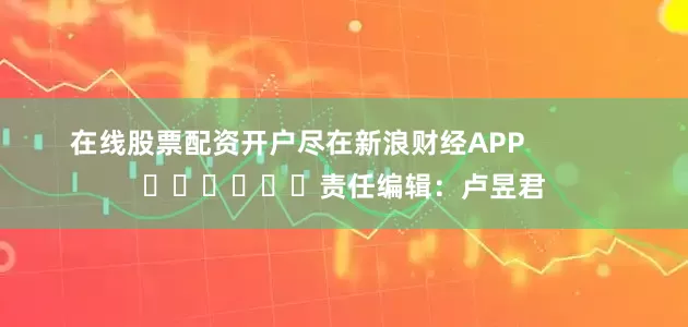 在线股票配资开户尽在新浪财经APP            						责任编辑：卢昱君