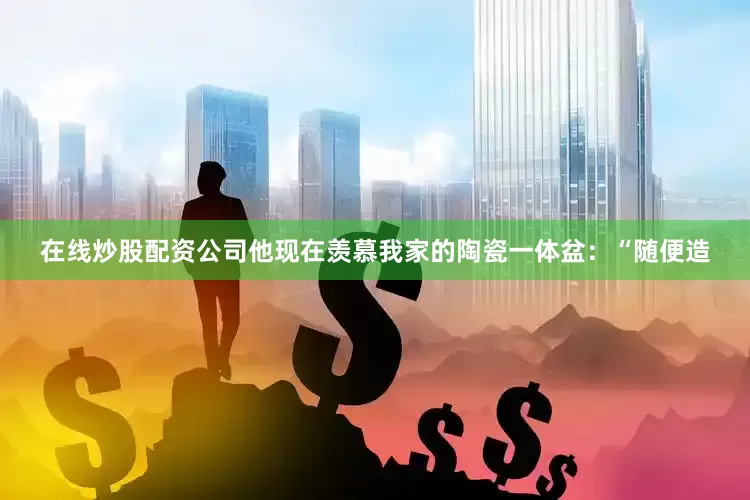 在线炒股配资公司他现在羡慕我家的陶瓷一体盆：“随便造