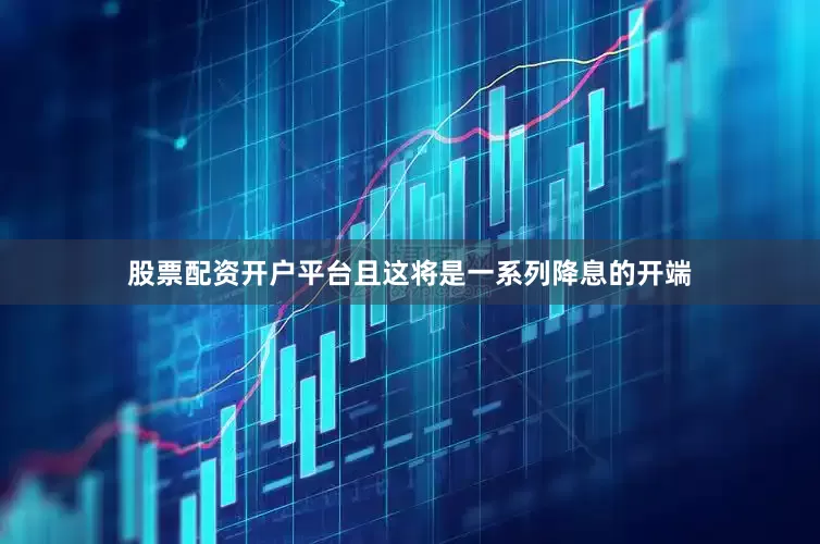 股票配资开户平台且这将是一系列降息的开端