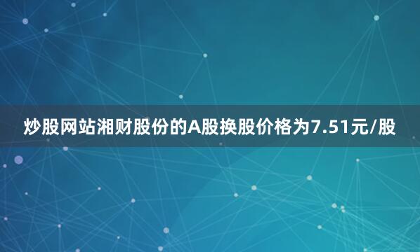 炒股网站湘财股份的A股换股价格为7.51元/股