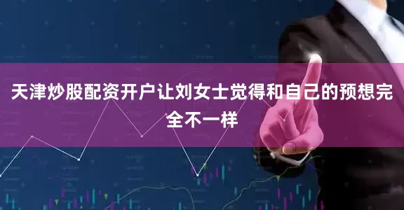 天津炒股配资开户让刘女士觉得和自己的预想完全不一样